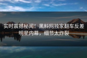实时震撼秘闻！黑料网独家翻车反差明星内幕，细节太炸裂