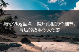 糖心Vlog盘点：揭开真相10个细节，背后的故事令人愤怒