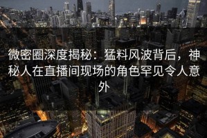 微密圈深度揭秘：猛料风波背后，神秘人在直播间现场的角色罕见令人意外