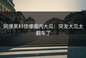 网爆黑料惊爆圈内大瓜：突发大瓜太翻车了