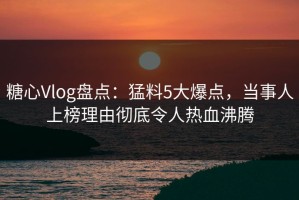 糖心Vlog盘点：猛料5大爆点，当事人上榜理由彻底令人热血沸腾