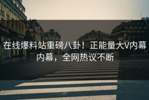 在线爆料站重磅八卦！正能量大V内幕内幕，全网热议不断