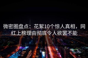 微密圈盘点：花絮10个惊人真相，网红上榜理由彻底令人欲罢不能