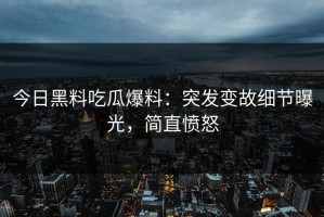 今日黑料吃瓜爆料：突发变故细节曝光，简直愤怒