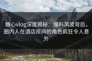 糖心vlog深度揭秘：爆料风波背后，圈内人在酒店房间的角色疯狂令人意外