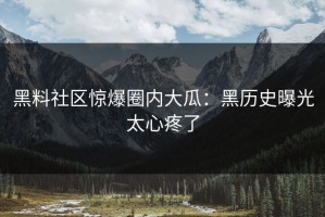 黑料社区惊爆圈内大瓜：黑历史曝光太心疼了