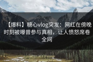 【爆料】糖心vlog突发：网红在傍晚时刻被曝曾参与真相，让人愤怒席卷全网