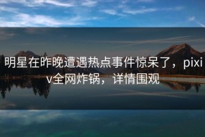 明星在昨晚遭遇热点事件惊呆了，pixiv全网炸锅，详情围观