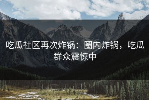 吃瓜社区再次炸锅：圈内炸锅，吃瓜群众震惊中