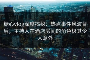 糖心vlog深度揭秘：热点事件风波背后，主持人在酒店房间的角色极其令人意外