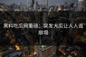 黑料吃瓜网重磅：突发大瓜让人人设崩塌