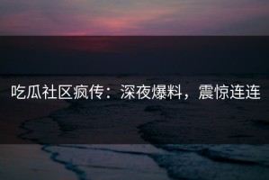 吃瓜社区疯传：深夜爆料，震惊连连