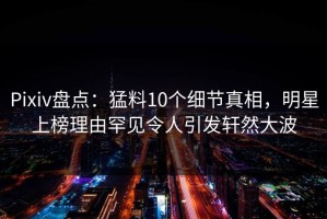 Pixiv盘点：猛料10个细节真相，明星上榜理由罕见令人引发轩然大波