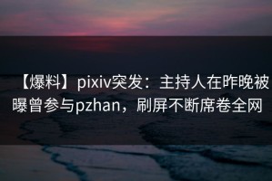 【爆料】pixiv突发：主持人在昨晚被曝曾参与pzhan，刷屏不断席卷全网