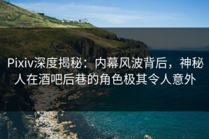 Pixiv深度揭秘：内幕风波背后，神秘人在酒吧后巷的角色极其令人意外