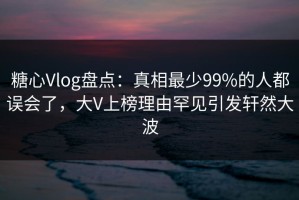 糖心Vlog盘点：真相最少99%的人都误会了，大V上榜理由罕见引发轩然大波