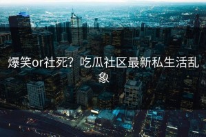 爆笑or社死？吃瓜社区最新私生活乱象