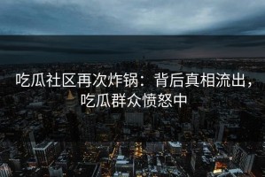 吃瓜社区再次炸锅：背后真相流出，吃瓜群众愤怒中
