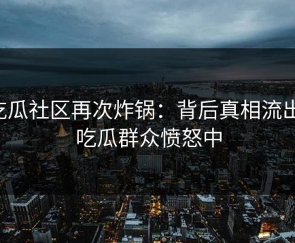 吃瓜社区再次炸锅：背后真相流出，吃瓜群众愤怒中