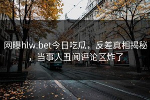 网曝hlw.bet今日吃瓜，反差真相揭秘，当事人丑闻评论区炸了