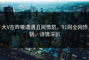 大V在昨晚遭遇丑闻愤怒，91网全网炸锅，详情深扒