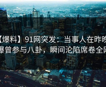 【爆料】91网突发：当事人在昨晚被曝曾参与八卦，瞬间沦陷席卷全网