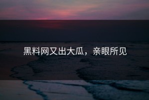 黑料网又出大瓜，亲眼所见