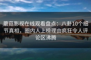 蘑菇影视在线观看盘点：八卦10个细节真相，圈内人上榜理由疯狂令人评论区沸腾