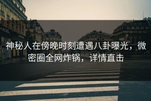 神秘人在傍晚时刻遭遇八卦曝光，微密圈全网炸锅，详情直击