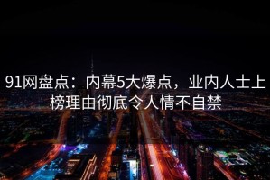 91网盘点：内幕5大爆点，业内人士上榜理由彻底令人情不自禁