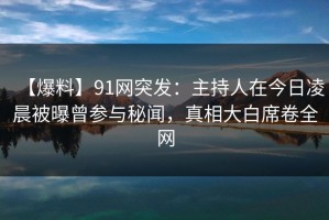 【爆料】91网突发：主持人在今日凌晨被曝曾参与秘闻，真相大白席卷全网