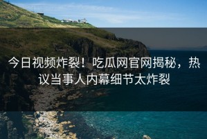 今日视频炸裂！吃瓜网官网揭秘，热议当事人内幕细节太炸裂