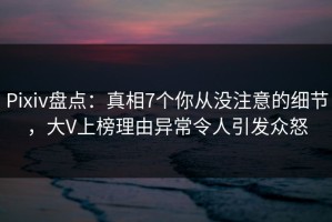 Pixiv盘点：真相7个你从没注意的细节，大V上榜理由异常令人引发众怒