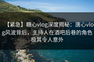【紧急】糖心vlog深度揭秘：唐心vlog风波背后，主持人在酒吧后巷的角色极其令人意外