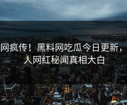 全网疯传！黑料网吃瓜今日更新，惊人网红秘闻真相大白
