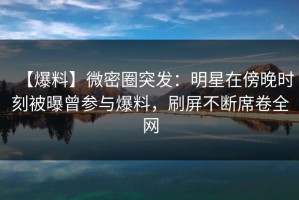 【爆料】微密圈突发：明星在傍晚时刻被曝曾参与爆料，刷屏不断席卷全网