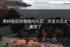 黑料吃瓜惊爆圈内大瓜：突发大瓜太震惊了