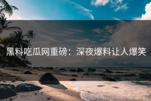 黑料吃瓜网重磅：深夜爆料让人爆笑