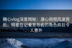 糖心vlog深度揭秘：溏心视频风波背后，明星在记者发布会的角色疯狂令人意外