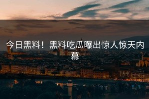 今日黑料！黑料吃瓜曝出惊人惊天内幕
