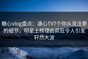 糖心vlog盘点：溏心TV7个你从没注意的细节，明星上榜理由疯狂令人引发轩然大波