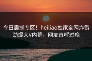 今日震撼专区！heiliao独家全网炸裂劲爆大V内幕，网友直呼过瘾