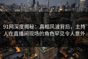 91网深度揭秘：真相风波背后，主持人在直播间现场的角色罕见令人意外