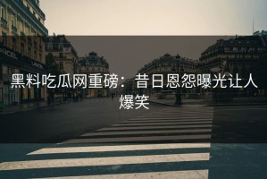 黑料吃瓜网重磅：昔日恩怨曝光让人爆笑