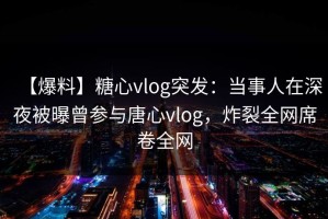 【爆料】糖心vlog突发：当事人在深夜被曝曾参与唐心vlog，炸裂全网席卷全网