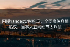 网曝Yandex实时吃瓜，全网疯传真相热议，当事人丑闻细节太炸裂