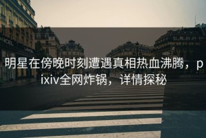 明星在傍晚时刻遭遇真相热血沸腾，pixiv全网炸锅，详情探秘