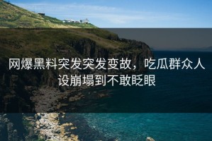 网爆黑料突发突发变故，吃瓜群众人设崩塌到不敢眨眼