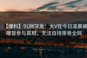 【爆料】91网突发：大V在今日凌晨被曝曾参与真相，无法自持席卷全网