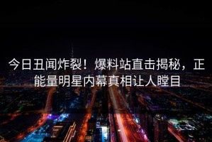 今日丑闻炸裂！爆料站直击揭秘，正能量明星内幕真相让人瞠目